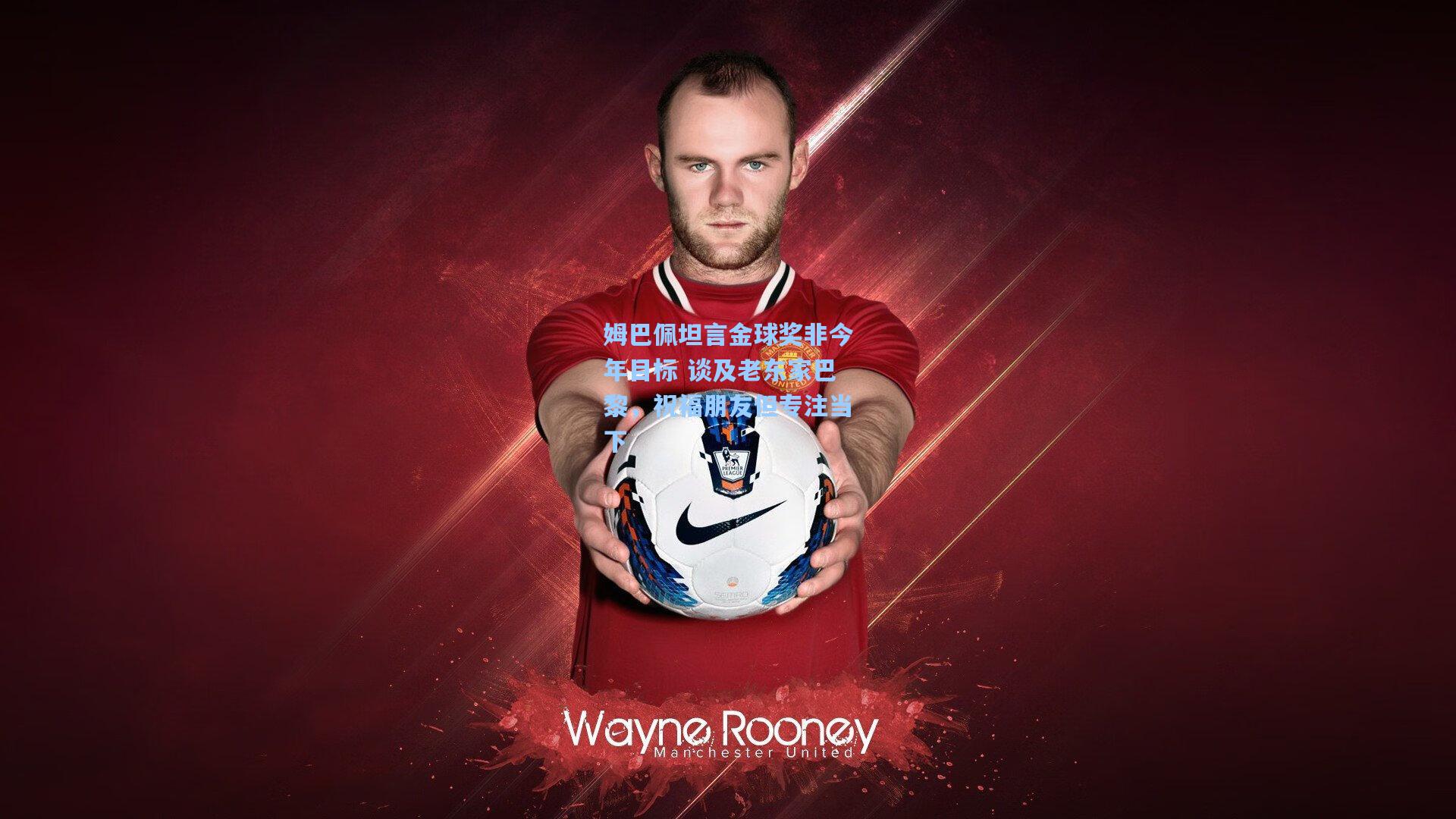 姆巴佩坦言金球奖非今年目标 谈及老东家巴黎，祝福朋友但专注当下