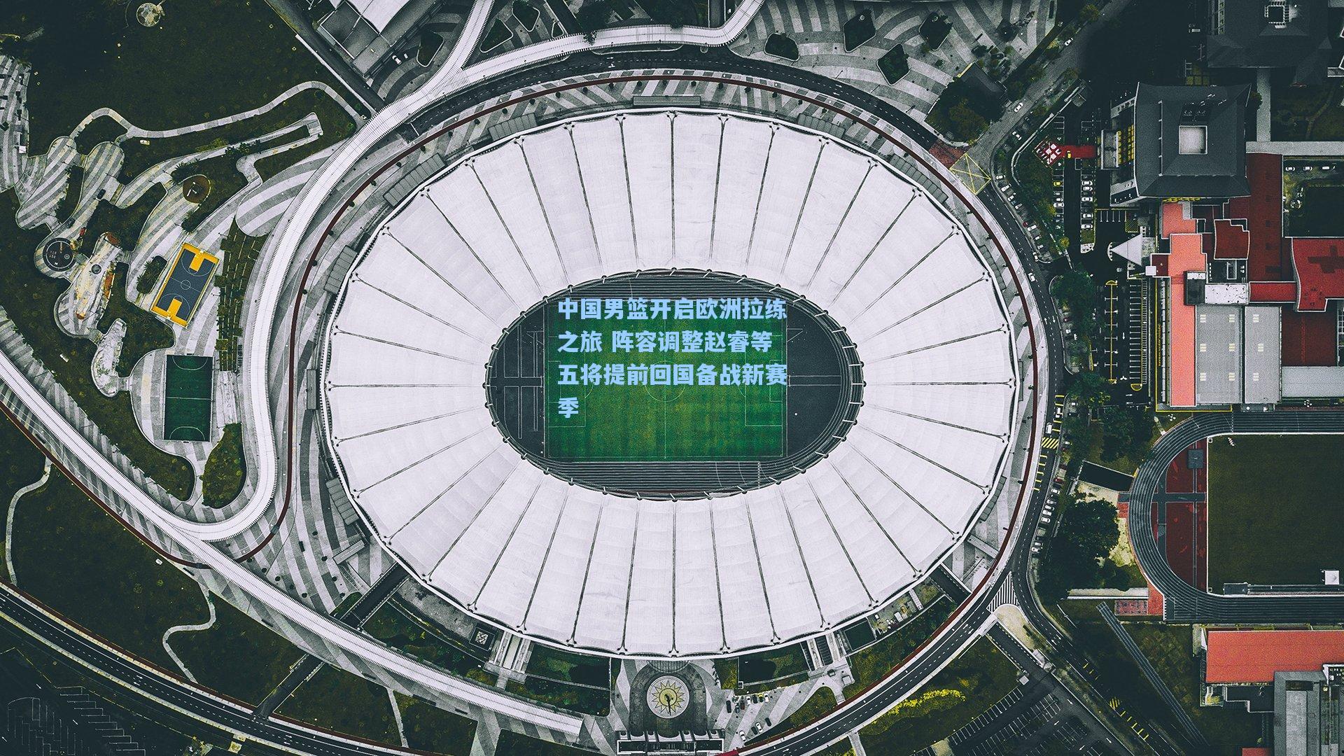 中国男篮开启欧洲拉练之旅 阵容调整赵睿等五将提前回国备战新赛季